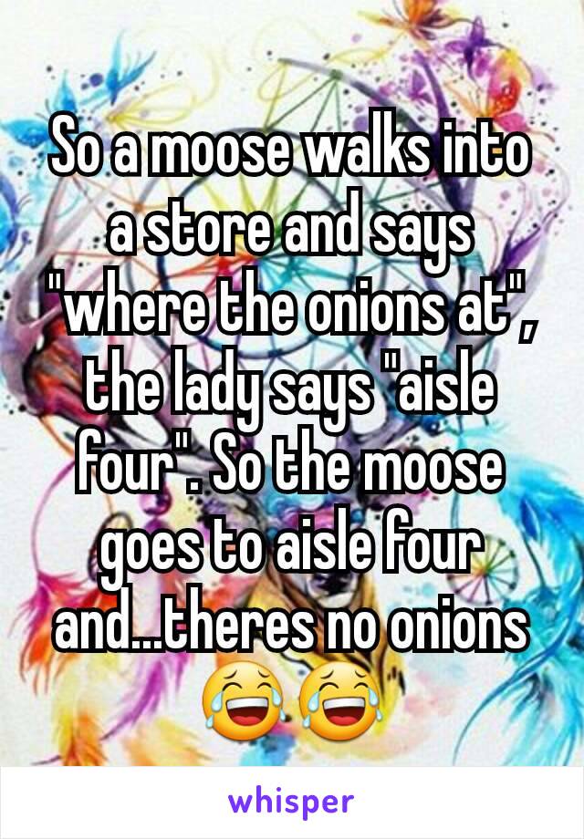 So a moose walks into a store and says "where the onions at", the lady says "aisle four". So the moose goes to aisle four and...theres no onions 😂😂