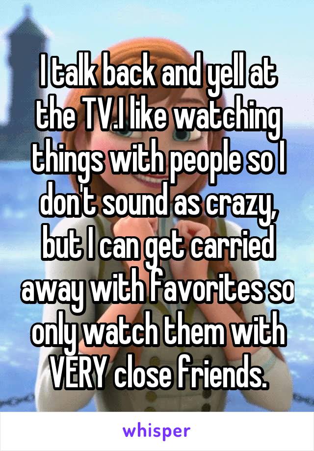 I talk back and yell at the TV.I like watching things with people so I don't sound as crazy, but I can get carried away with favorites so only watch them with VERY close friends.