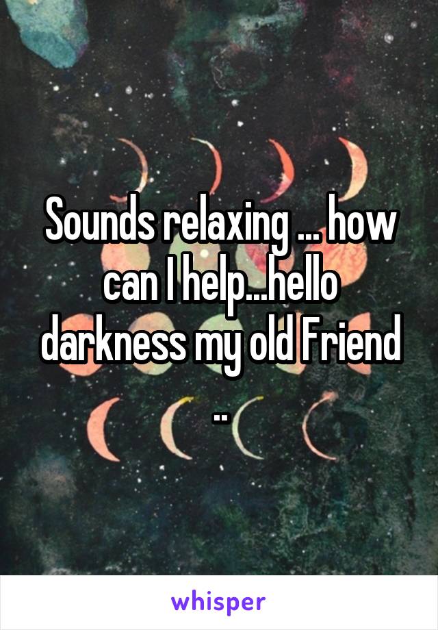 Sounds relaxing ... how can I help...hello darkness my old Friend ..