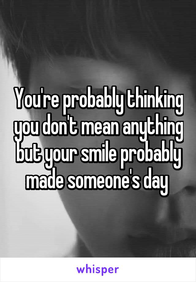 You're probably thinking you don't mean anything but your smile probably made someone's day 