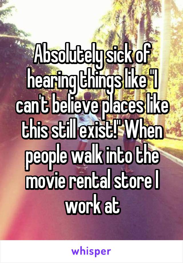 Absolutely sick of hearing things like "I can't believe places like this still exist!" When people walk into the movie rental store I work at