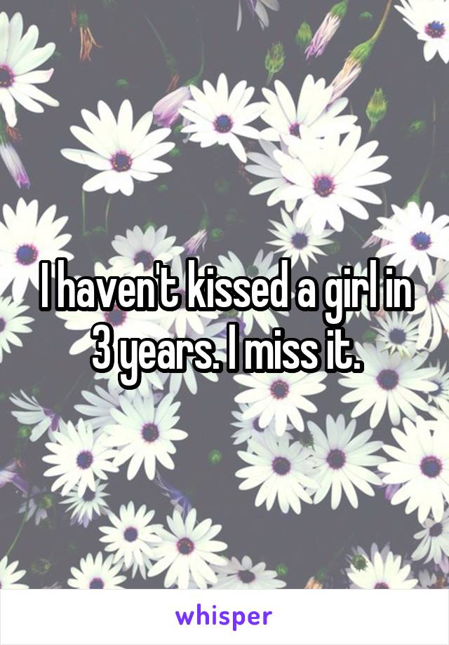 I haven't kissed a girl in 3 years. I miss it.