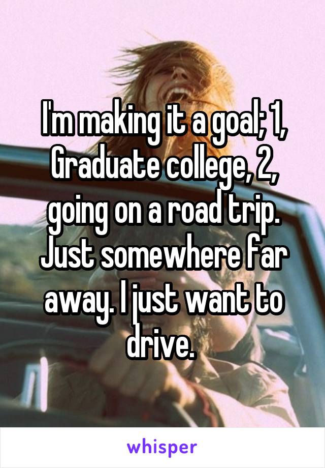 I'm making it a goal; 1, Graduate college, 2, going on a road trip. Just somewhere far away. I just want to drive. 