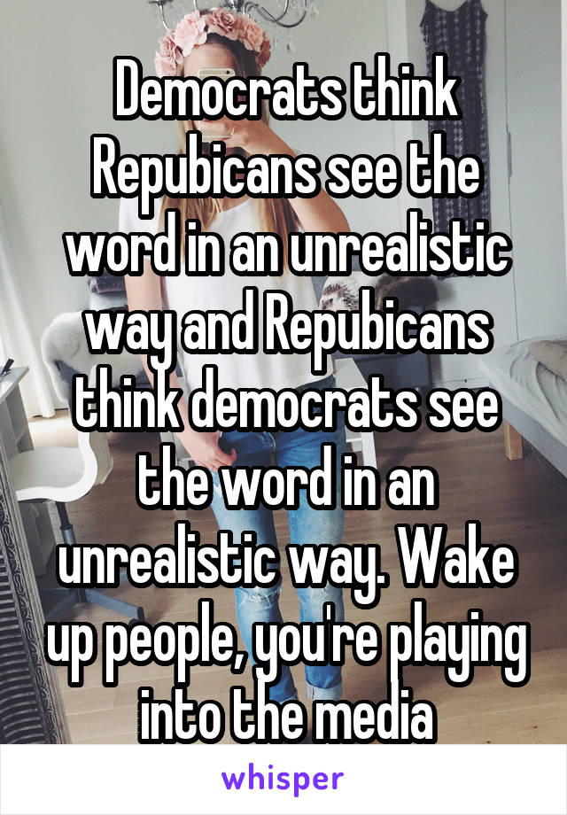 Democrats think Repubicans see the word in an unrealistic way and Repubicans think democrats see the word in an unrealistic way. Wake up people, you're playing into the media