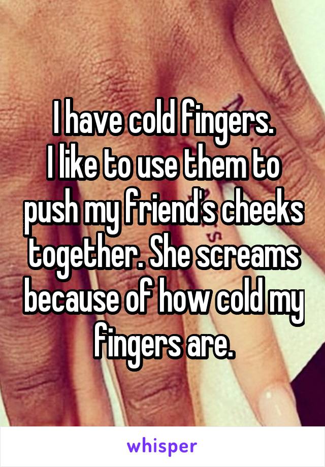 I have cold fingers.
I like to use them to push my friend's cheeks together. She screams because of how cold my fingers are.