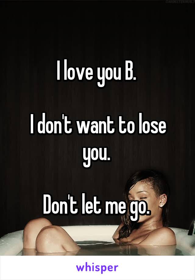 I love you B. 

I don't want to lose you. 

Don't let me go. 
