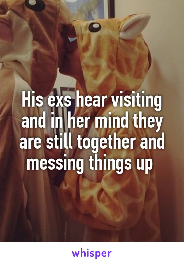 His exs hear visiting and in her mind they are still together and messing things up 