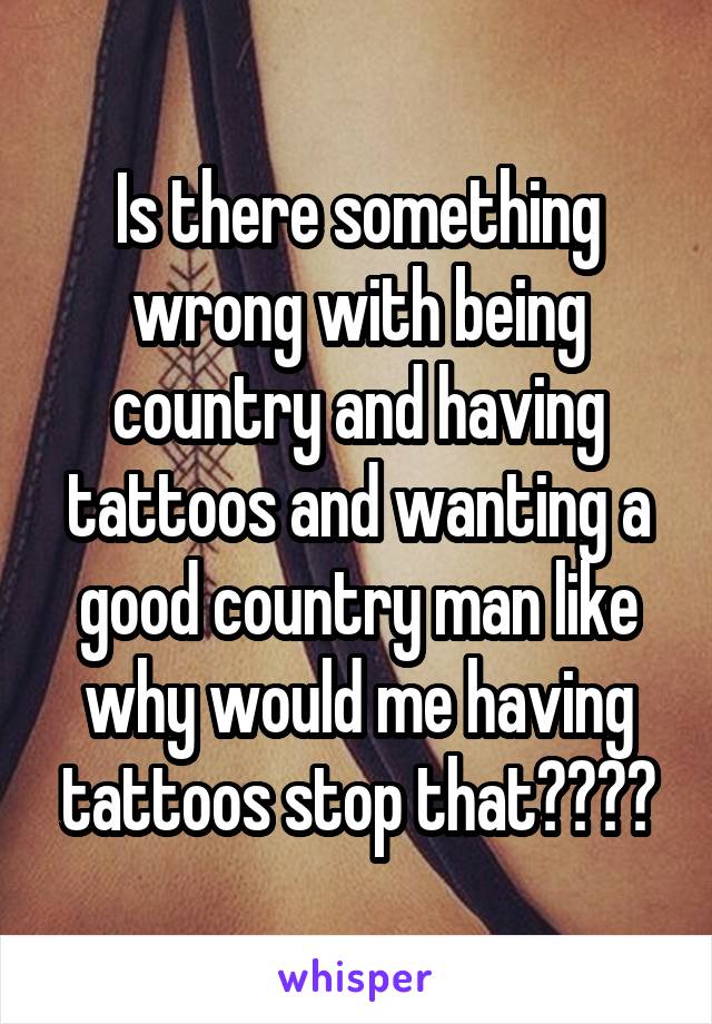 Is there something wrong with being country and having tattoos and wanting a good country man like why would me having tattoos stop that????