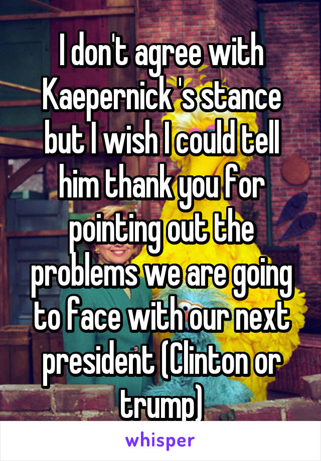 I don't agree with Kaepernick 's stance but I wish I could tell him thank you for pointing out the problems we are going to face with our next president (Clinton or trump)