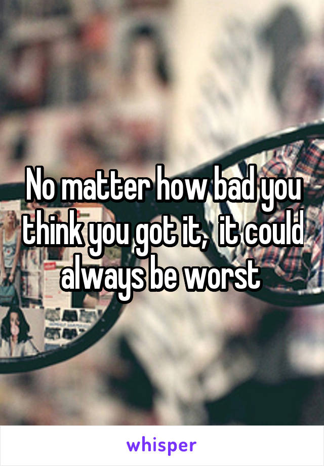 No matter how bad you think you got it,  it could always be worst 