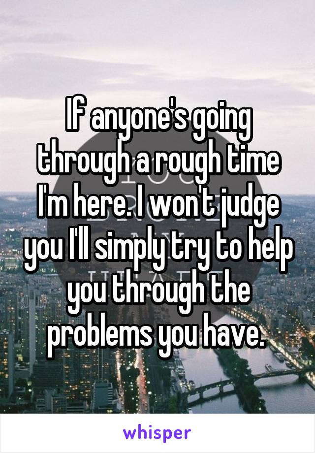 If anyone's going through a rough time I'm here. I won't judge you I'll simply try to help you through the problems you have. 