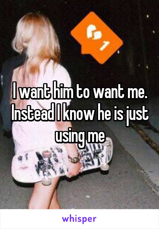 I want him to want me. Instead I know he is just using me