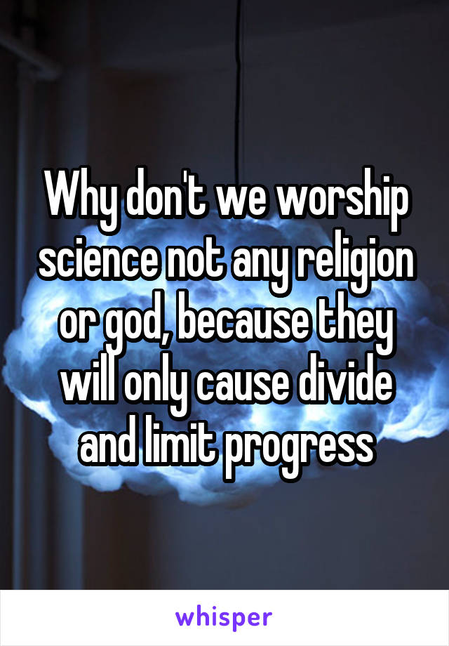 Why don't we worship science not any religion or god, because they will only cause divide and limit progress