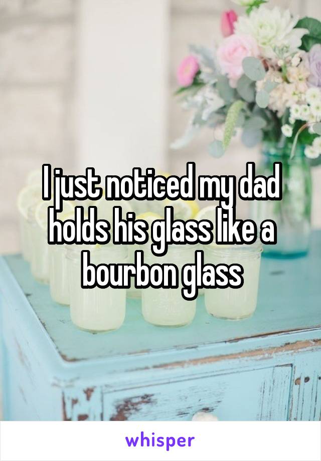 I just noticed my dad holds his glass like a bourbon glass