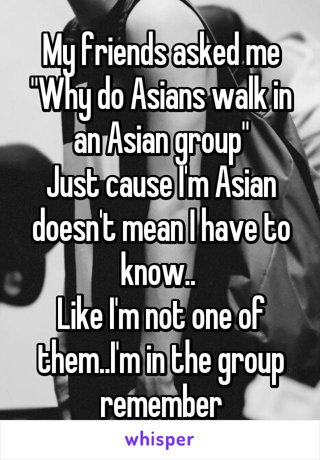 My friends asked me "Why do Asians walk in an Asian group"
Just cause I'm Asian doesn't mean I have to know.. 
Like I'm not one of them..I'm in the group remember