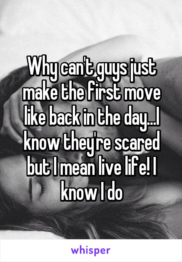 Why can't guys just make the first move like back in the day...I know they're scared but I mean live life! I know I do