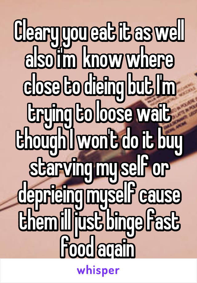 Cleary you eat it as well also i'm  know where close to dieing but I'm trying to loose wait though I won't do it buy starving my self or deprieing myself cause them ill just binge fast food again 