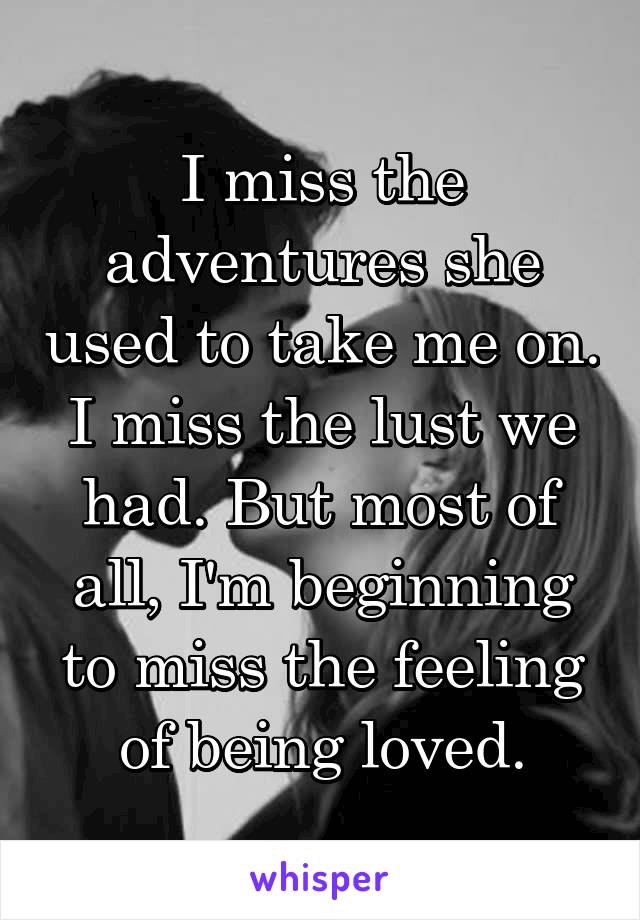I miss the adventures she used to take me on. I miss the lust we had. But most of all, I'm beginning to miss the feeling of being loved.