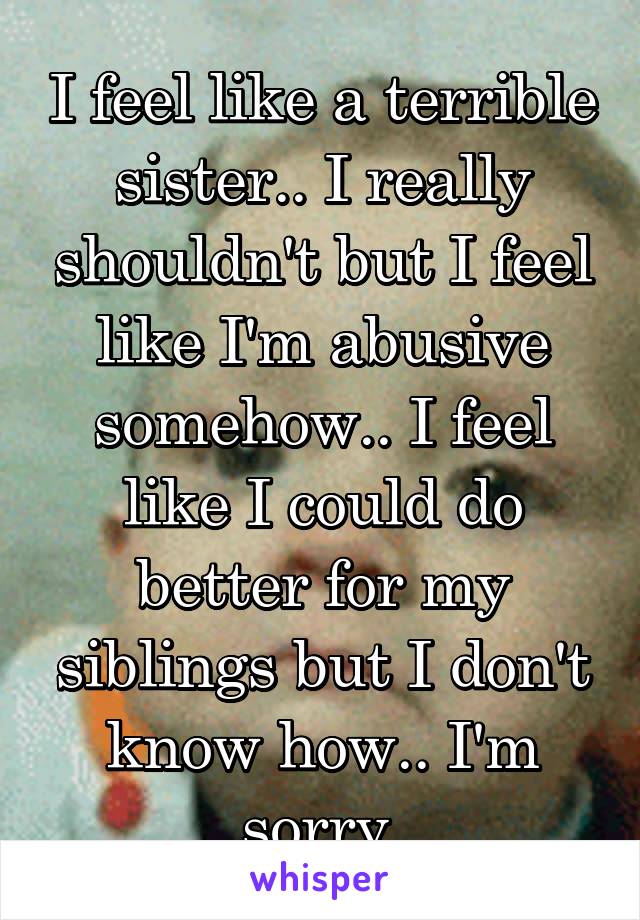 I feel like a terrible sister.. I really shouldn't but I feel like I'm abusive somehow.. I feel like I could do better for my siblings but I don't know how.. I'm sorry.