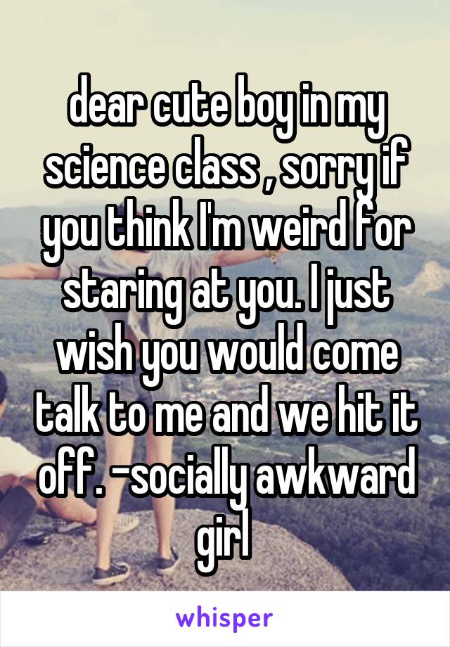 dear cute boy in my science class , sorry if you think I'm weird for staring at you. I just wish you would come talk to me and we hit it off. -socially awkward girl 