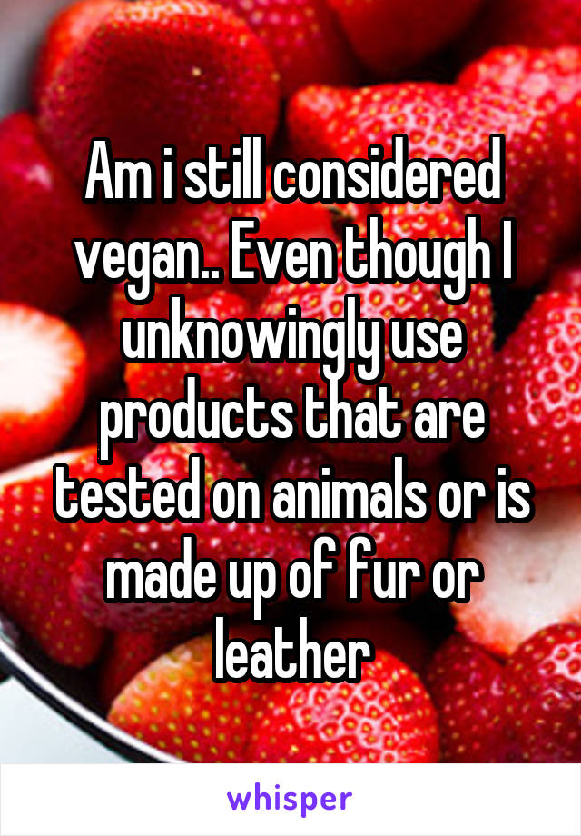 Am i still considered vegan.. Even though I unknowingly use products that are tested on animals or is made up of fur or leather