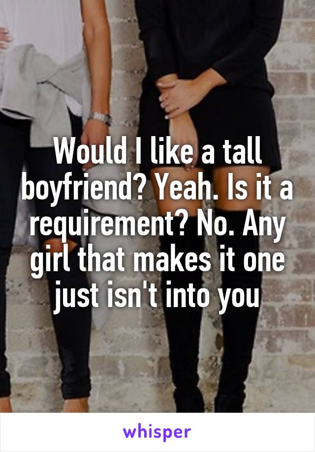 Would I like a tall boyfriend? Yeah. Is it a requirement? No. Any girl that makes it one just isn't into you