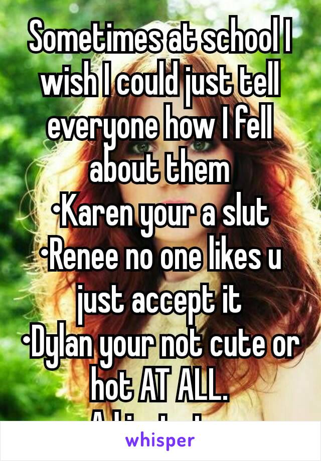 Sometimes at school I wish I could just tell everyone how I fell about them
•Karen your a slut
•Renee no one likes u just accept it
•Dylan your not cute or hot AT ALL.
•AJ just stop 