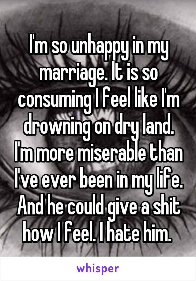 I'm so unhappy in my marriage. It is so consuming I feel like I'm drowning on dry land. I'm more miserable than I've ever been in my life. And he could give a shit how I feel. I hate him. 