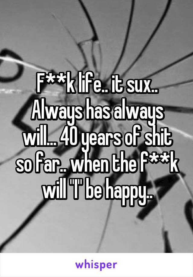 F**k life.. it sux..
Always has always will... 40 years of shit so far.. when the f**k will "I" be happy..