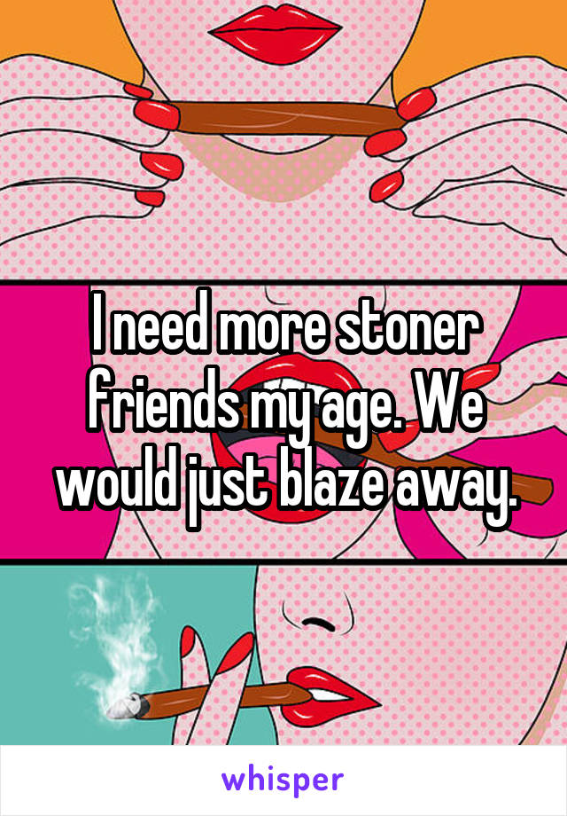 I need more stoner friends my age. We would just blaze away.
