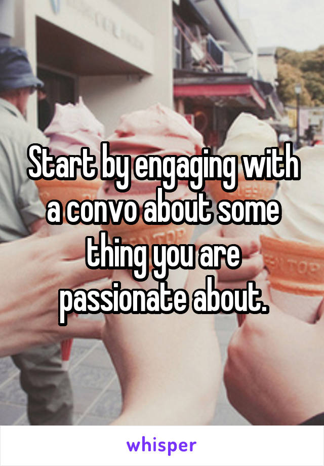 Start by engaging with a convo about some thing you are passionate about.