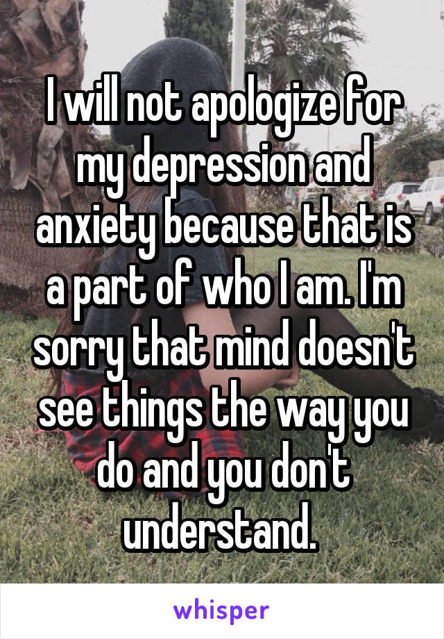 I will not apologize for my depression and anxiety because that is a part of who I am. I'm sorry that mind doesn't see things the way you do and you don't understand. 