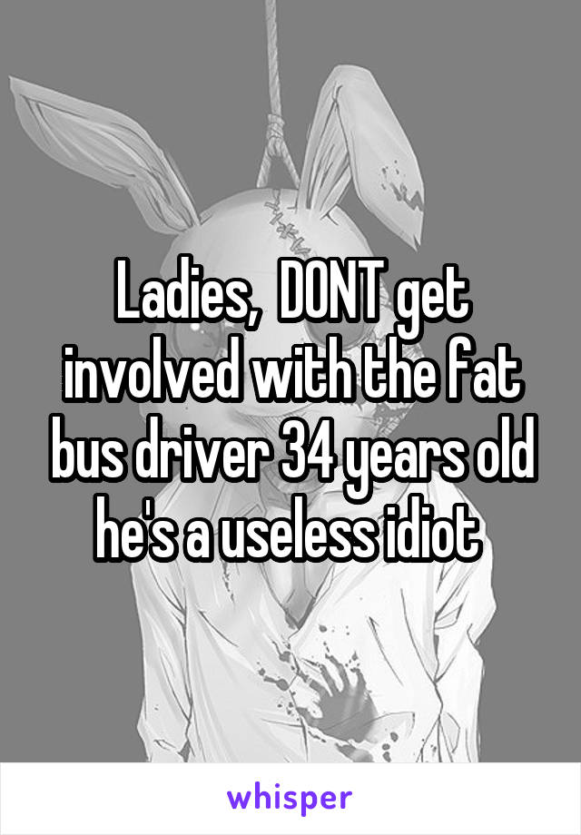 Ladies,  DONT get involved with the fat bus driver 34 years old he's a useless idiot 