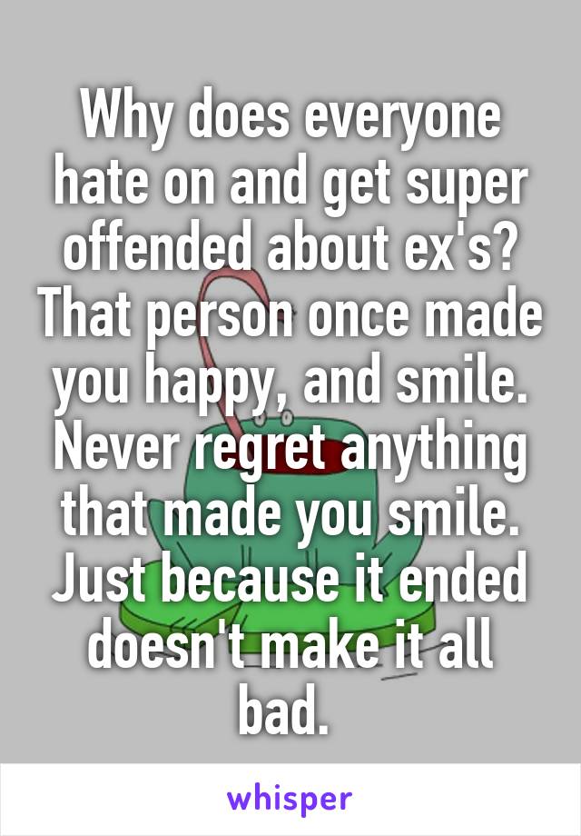 Why does everyone hate on and get super offended about ex's? That person once made you happy, and smile. Never regret anything that made you smile. Just because it ended doesn't make it all bad. 