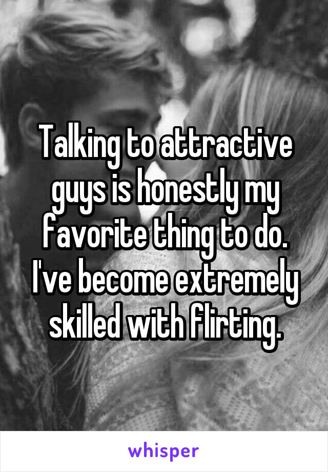 Talking to attractive guys is honestly my favorite thing to do. I've become extremely skilled with flirting.