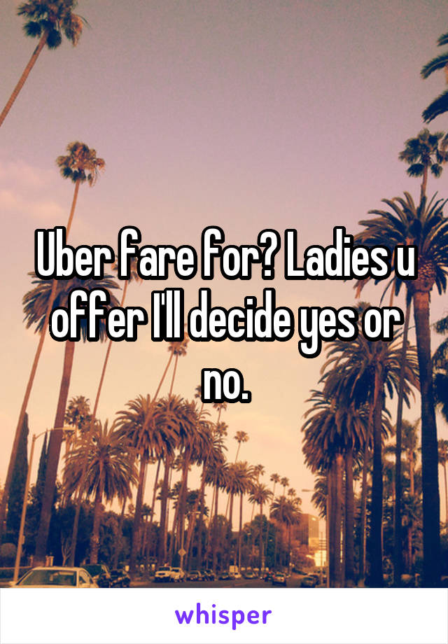 Uber fare for? Ladies u offer I'll decide yes or no.