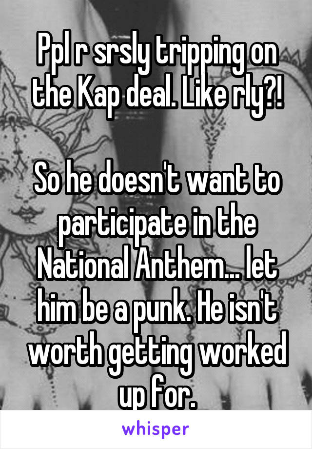 Ppl r srsly tripping on the Kap deal. Like rly?!

So he doesn't want to participate in the National Anthem... let him be a punk. He isn't worth getting worked up for.