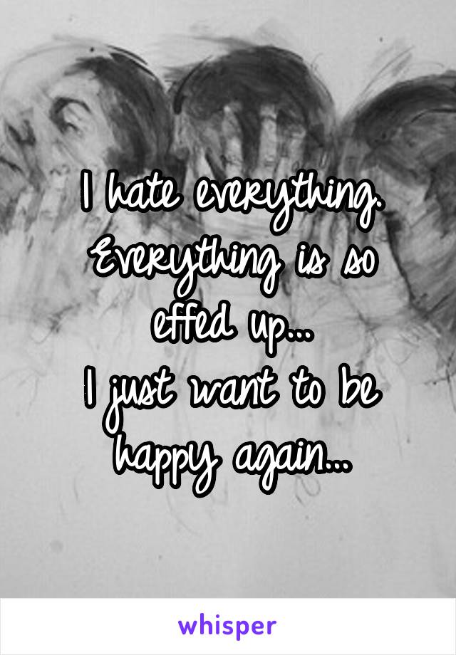 I hate everything.
Everything is so effed up...
I just want to be happy again...
