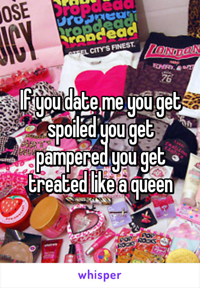 If you date me you get spoiled you get pampered you get treated like a queen