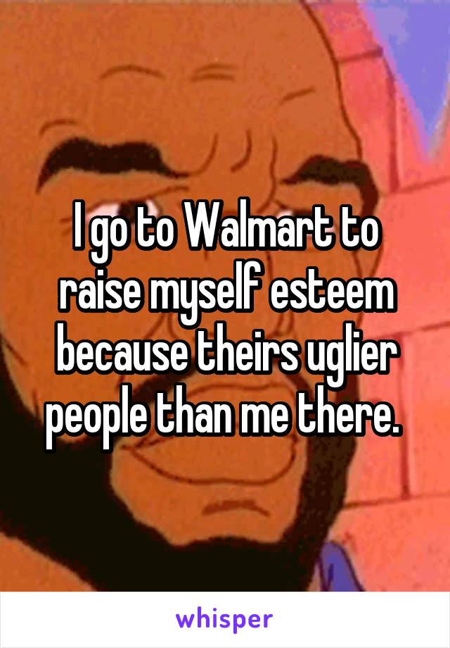 I go to Walmart to raise myself esteem because theirs uglier people than me there. 