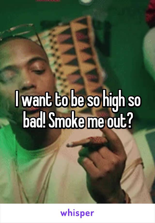 I want to be so high so bad! Smoke me out?