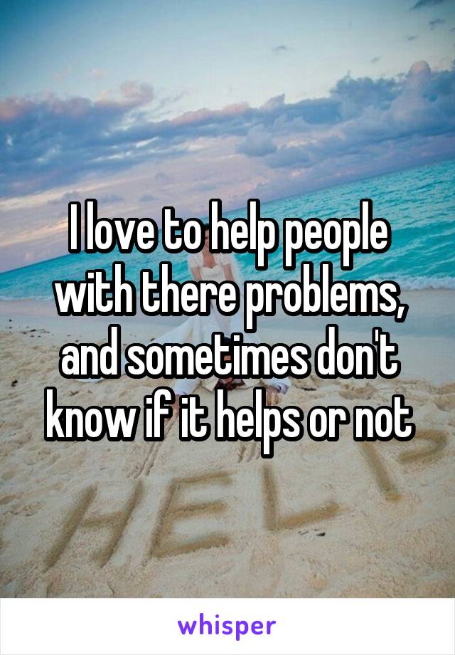 I love to help people with there problems, and sometimes don't know if it helps or not