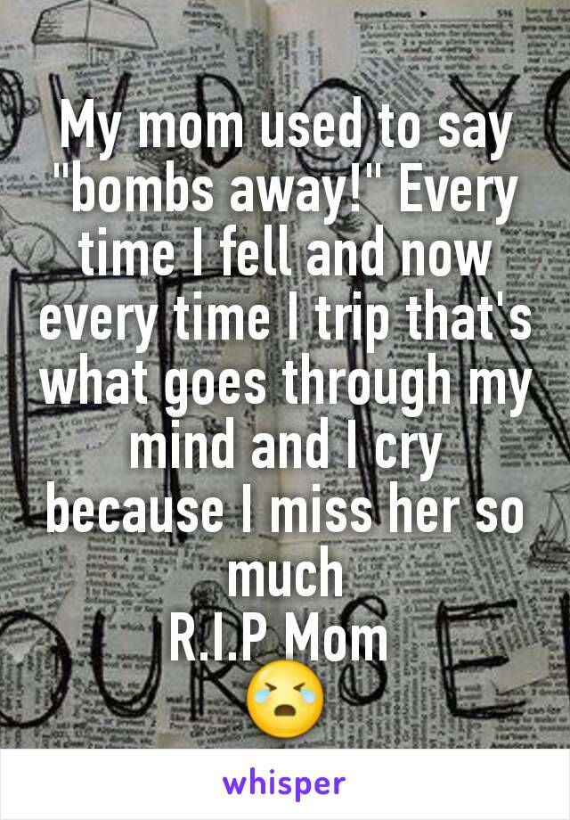 My mom used to say "bombs away!" Every time I fell and now every time I trip that's what goes through my mind and I cry because I miss her so much
R.I.P Mom 
😭