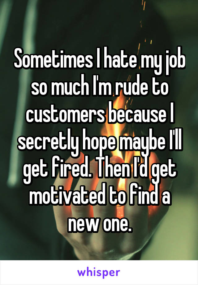 Sometimes I hate my job so much I'm rude to customers because I secretly hope maybe I'll get fired. Then I'd get motivated to find a new one.