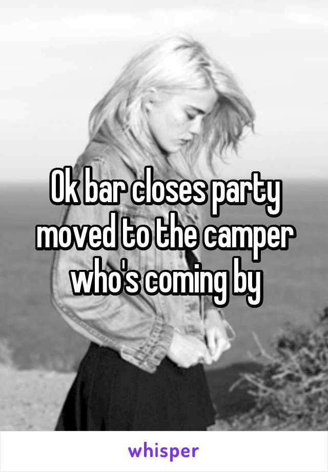 Ok bar closes party moved to the camper who's coming by