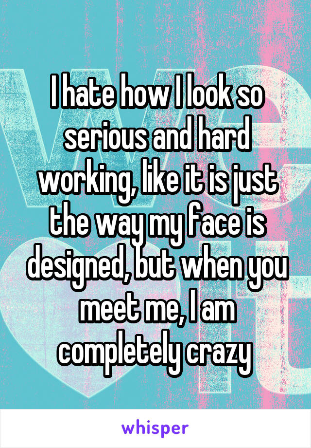 I hate how I look so serious and hard working, like it is just the way my face is designed, but when you meet me, I am completely crazy 