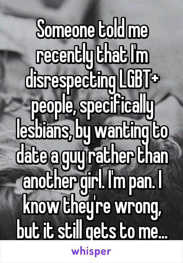 Someone told me recently that I'm disrespecting LGBT+ people, specifically lesbians, by wanting to date a guy rather than another girl. I'm pan. I know they're wrong, but it still gets to me...