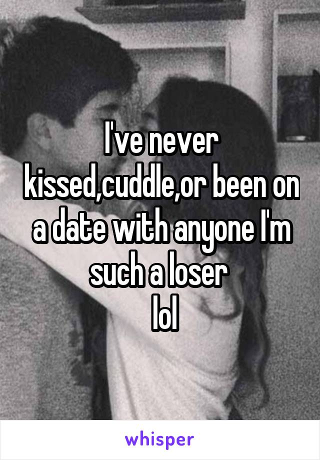 I've never kissed,cuddle,or been on a date with anyone I'm such a loser 
 lol