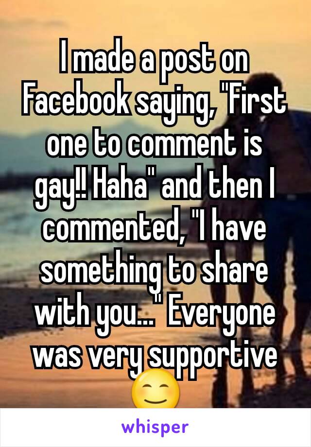 I made a post on Facebook saying, "First one to comment is gay!! Haha" and then I commented, "I have something to share with you..." Everyone was very supportive😊