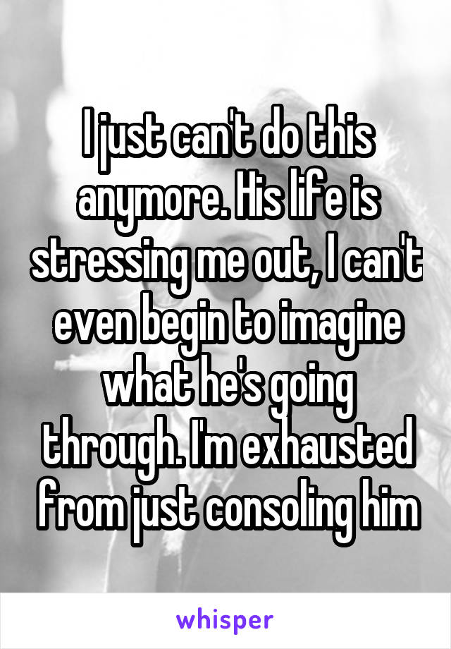 I just can't do this anymore. His life is stressing me out, I can't even begin to imagine what he's going through. I'm exhausted from just consoling him